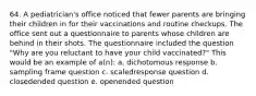 64. A pediatrician's office noticed that fewer parents are bringing their children in for their vaccinations and routine checkups. The office sent out a questionnaire to parents whose children are behind in their shots. The questionnaire included the question "Why are you reluctant to have your child vaccinated?" This would be an example of a(n): a. dichotomous response b. sampling frame question c. scaledresponse question d. closedended question e. openended question