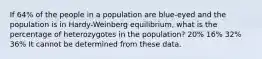 If 64% of the people in a population are blue-eyed and the population is in Hardy-Weinberg equilibrium, what is the percentage of heterozygotes in the population? 20% 16% 32% 36% It cannot be determined from these data.