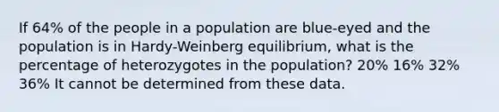 If 64% of the people in a population are blue-eyed and the population is in Hardy-Weinberg equilibrium, what is the percentage of heterozygotes in the population? 20% 16% 32% 36% It cannot be determined from these data.