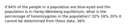 If 64% of the people in a population are blue-eyed and the population is in Hardy-Weinberg equilibrium, what is the percentage of heterozygotes in the population? 32% 16% 20% It cannot be determined from these data. 36%