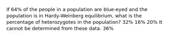 If 64% of the people in a population are blue-eyed and the population is in Hardy-Weinberg equilibrium, what is the percentage of heterozygotes in the population? 32% 16% 20% It cannot be determined from these data. 36%