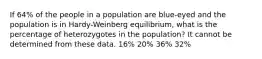 If 64% of the people in a population are blue-eyed and the population is in Hardy-Weinberg equilibrium, what is the percentage of heterozygotes in the population? It cannot be determined from these data. 16% 20% 36% 32%