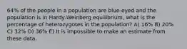 64% of the people in a population are blue-eyed and the population is in Hardy-Weinberg equilibrium, what is the percentage of heterozygotes in the population? A) 16% B) 20% C) 32% D) 36% E) It is impossible to make an estimate from these data.