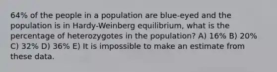 64% of the people in a population are blue-eyed and the population is in Hardy-Weinberg equilibrium, what is the percentage of heterozygotes in the population? A) 16% B) 20% C) 32% D) 36% E) It is impossible to make an estimate from these data.