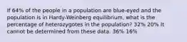 If 64% of the people in a population are blue-eyed and the population is in Hardy-Weinberg equilibrium, what is the percentage of heterozygotes in the population? 32% 20% It cannot be determined from these data. 36% 16%