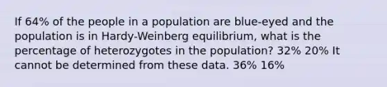 If 64% of the people in a population are blue-eyed and the population is in Hardy-Weinberg equilibrium, what is the percentage of heterozygotes in the population? 32% 20% It cannot be determined from these data. 36% 16%