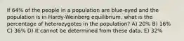 If 64% of the people in a population are blue-eyed and the population is in Hardy-Weinberg equilibrium, what is the percentage of heterozygotes in the population? A) 20% B) 16% C) 36% D) It cannot be determined from these data. E) 32%