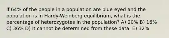 If 64% of the people in a population are blue-eyed and the population is in Hardy-Weinberg equilibrium, what is the percentage of heterozygotes in the population? A) 20% B) 16% C) 36% D) It cannot be determined from these data. E) 32%