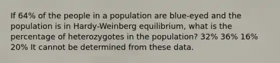 If 64% of the people in a population are blue-eyed and the population is in Hardy-Weinberg equilibrium, what is the percentage of heterozygotes in the population? 32% 36% 16% 20% It cannot be determined from these data.