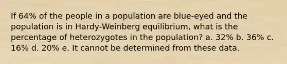 If 64% of the people in a population are blue-eyed and the population is in Hardy-Weinberg equilibrium, what is the percentage of heterozygotes in the population? a. 32% b. 36% c. 16% d. 20% e. It cannot be determined from these data.