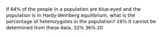 If 64% of the people in a population are blue-eyed and the population is in Hardy-Weinberg equilibrium, what is the percentage of heterozygotes in the population? 16% It cannot be determined from these data. 32% 36% 20