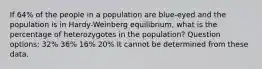 If 64% of the people in a population are blue-eyed and the population is in Hardy-Weinberg equilibrium, what is the percentage of heterozygotes in the population? Question options: 32% 36% 16% 20% It cannot be determined from these data.