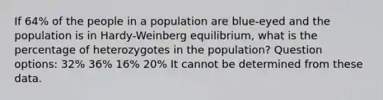 If 64% of the people in a population are blue-eyed and the population is in Hardy-Weinberg equilibrium, what is the percentage of heterozygotes in the population? Question options: 32% 36% 16% 20% It cannot be determined from these data.