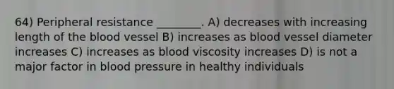 64) Peripheral resistance ________. A) decreases with increasing length of <a href='https://www.questionai.com/knowledge/k7oXMfj7lk-the-blood' class='anchor-knowledge'>the blood</a> vessel B) increases as blood vessel diameter increases C) increases as blood viscosity increases D) is not a major factor in <a href='https://www.questionai.com/knowledge/kD0HacyPBr-blood-pressure' class='anchor-knowledge'>blood pressure</a> in healthy individuals