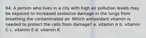 64. A person who lives in a city with high air pollution levels may be exposed to increased oxidative damage in the lungs from breathing the contaminated air. Which antioxidant vitamin is needed to protect the cells from damage? a. vitamin A b. vitamin C c. vitamin E d. vitamin K