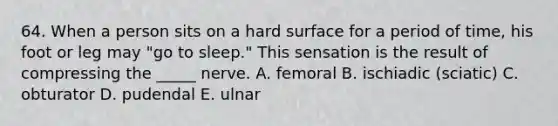 64. When a person sits on a hard surface for a period of time, his foot or leg may "go to sleep." This sensation is the result of compressing the _____ nerve. A. femoral B. ischiadic (sciatic) C. obturator D. pudendal E. ulnar