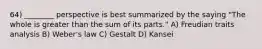 64) ________ perspective is best summarized by the saying "The whole is greater than the sum of its parts." A) Freudian traits analysis B) Weber's law C) Gestalt D) Kansei