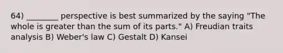 64) ________ perspective is best summarized by the saying "The whole is <a href='https://www.questionai.com/knowledge/ktgHnBD4o3-greater-than' class='anchor-knowledge'>greater than</a> the sum of its parts." A) Freudian traits analysis B) Weber's law C) Gestalt D) Kansei