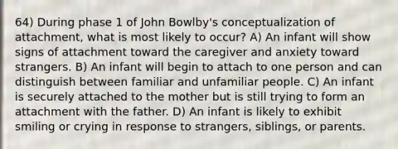 64) During phase 1 of John Bowlby's conceptualization of attachment, what is most likely to occur? A) An infant will show signs of attachment toward the caregiver and anxiety toward strangers. B) An infant will begin to attach to one person and can distinguish between familiar and unfamiliar people. C) An infant is securely attached to the mother but is still trying to form an attachment with the father. D) An infant is likely to exhibit smiling or crying in response to strangers, siblings, or parents.