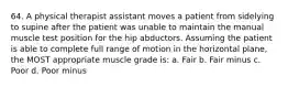 64. A physical therapist assistant moves a patient from sidelying to supine after the patient was unable to maintain the manual muscle test position for the hip abductors. Assuming the patient is able to complete full range of motion in the horizontal plane, the MOST appropriate muscle grade is: a. Fair b. Fair minus c. Poor d. Poor minus