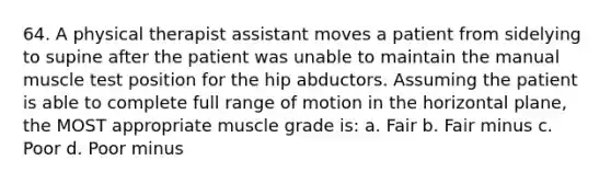 64. A physical therapist assistant moves a patient from sidelying to supine after the patient was unable to maintain the manual muscle test position for the hip abductors. Assuming the patient is able to complete full range of motion in the horizontal plane, the MOST appropriate muscle grade is: a. Fair b. Fair minus c. Poor d. Poor minus