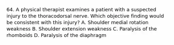 64. A physical therapist examines a patient with a suspected injury to the thoracodorsal nerve. Which objective finding would be consistent with this injury? A. Shoulder medial rotation weakness B. Shoulder extension weakness C. Paralysis of the rhomboids D. Paralysis of the diaphragm