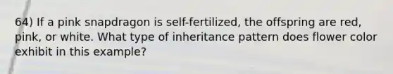 64) If a pink snapdragon is self-fertilized, the offspring are red, pink, or white. What type of inheritance pattern does flower color exhibit in this example?