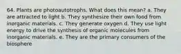 64. Plants are photoautotrophs. What does this mean? a. They are attracted to light b. They synthesize their own food from inorganic materials. c. They generate oxygen d. They use light energy to drive the synthesis of organic molecules from inorganic materials. e. They are the primary consumers of the biosphere