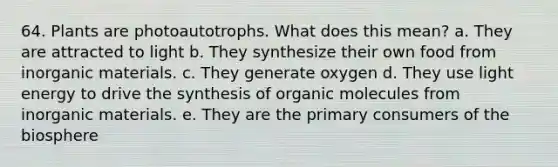 64. Plants are photoautotrophs. What does this mean? a. They are attracted to light b. They synthesize their own food from inorganic materials. c. They generate oxygen d. They use light energy to drive the synthesis of <a href='https://www.questionai.com/knowledge/kjUwUacPFG-organic-molecules' class='anchor-knowledge'>organic molecules</a> from inorganic materials. e. They are the primary consumers of the biosphere