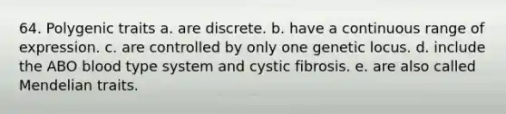 64. Polygenic traits a. are discrete. b. have a continuous range of expression. c. are controlled by only one genetic locus. d. include the ABO blood type system and cystic fibrosis. e. are also called Mendelian traits.