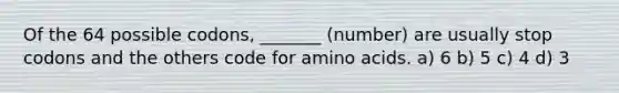 Of the 64 possible codons, _______ (number) are usually stop codons and the others code for <a href='https://www.questionai.com/knowledge/k9gb720LCl-amino-acids' class='anchor-knowledge'>amino acids</a>. a) 6 b) 5 c) 4 d) 3