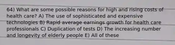 64) What are some possible reasons for high and rising costs of health care? A) The use of sophisticated and expensive technologies B) Rapid average earnings growth for health care professionals C) Duplication of tests D) The increasing number and longevity of elderly people E) All of these