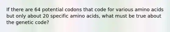 If there are 64 potential codons that code for various <a href='https://www.questionai.com/knowledge/k9gb720LCl-amino-acids' class='anchor-knowledge'>amino acids</a> but only about 20 specific amino acids, what must be true about the genetic code?