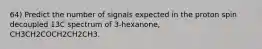 64) Predict the number of signals expected in the proton spin decoupled 13C spectrum of 3-hexanone, CH3CH2COCH2CH2CH3.