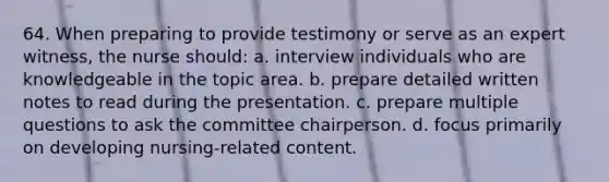 64. When preparing to provide testimony or serve as an expert witness, the nurse should: a. interview individuals who are knowledgeable in the topic area. b. prepare detailed written notes to read during the presentation. c. prepare multiple questions to ask the committee chairperson. d. focus primarily on developing nursing-related content.