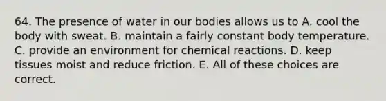 64. The presence of water in our bodies allows us to A. cool the body with sweat. B. maintain a fairly constant body temperature. C. provide an environment for chemical reactions. D. keep tissues moist and reduce friction. E. All of these choices are correct.