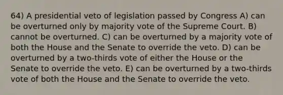 64) A presidential veto of legislation passed by Congress A) can be overturned only by majority vote of the Supreme Court. B) cannot be overturned. C) can be overturned by a majority vote of both the House and the Senate to override the veto. D) can be overturned by a two-thirds vote of either the House or the Senate to override the veto. E) can be overturned by a two-thirds vote of both the House and the Senate to override the veto.