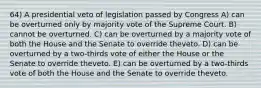 64) A presidential veto of legislation passed by Congress A) can be overturned only by majority vote of the Supreme Court. B) cannot be overturned. C) can be overturned by a majority vote of both the House and the Senate to override theveto. D) can be overturned by a two-thirds vote of either the House or the Senate to override theveto. E) can be overturned by a two-thirds vote of both the House and the Senate to override theveto.