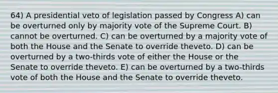 64) A presidential veto of legislation passed by Congress A) can be overturned only by majority vote of the Supreme Court. B) cannot be overturned. C) can be overturned by a majority vote of both the House and the Senate to override theveto. D) can be overturned by a two-thirds vote of either the House or the Senate to override theveto. E) can be overturned by a two-thirds vote of both the House and the Senate to override theveto.