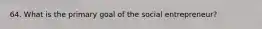 64. What is the primary goal of the social entrepreneur?