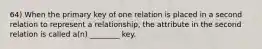 64) When the primary key of one relation is placed in a second relation to represent a relationship, the attribute in the second relation is called a(n) ________ key.