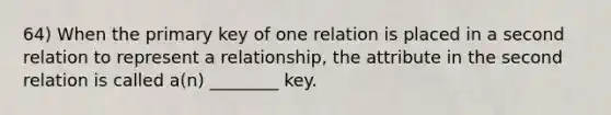 64) When the primary key of one relation is placed in a second relation to represent a relationship, the attribute in the second relation is called a(n) ________ key.