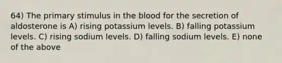 64) The primary stimulus in the blood for the secretion of aldosterone is A) rising potassium levels. B) falling potassium levels. C) rising sodium levels. D) falling sodium levels. E) none of the above