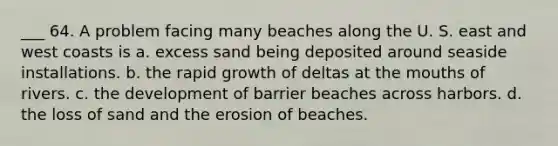 ___ 64. A problem facing many beaches along the U. S. east and west coasts is a. excess sand being deposited around seaside installations. b. the rapid growth of deltas at the mouths of rivers. c. the development of barrier beaches across harbors. d. the loss of sand and the erosion of beaches.