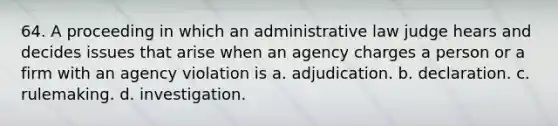 64. A proceeding in which an administrative law judge hears and decides issues that arise when an agency charges a person or a firm with an agency violation is a. adjudication. b. declaration. c. rulemaking. d. investigation.