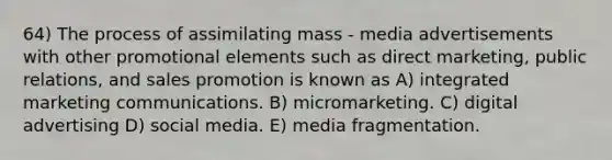 64) The process of assimilating mass - media advertisements with other promotional elements such as direct marketing, public relations, and sales promotion is known as A) integrated marketing communications. B) micromarketing. C) digital advertising D) social media. E) media fragmentation.