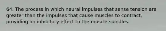 64. The process in which neural impulses that sense tension are greater than the impulses that cause muscles to contract, providing an inhibitory effect to the muscle spindles.