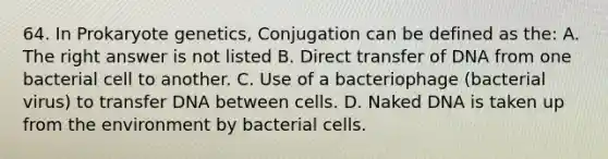 64. In Prokaryote genetics, Conjugation can be defined as the: A. The right answer is not listed B. Direct transfer of DNA from one bacterial cell to another. C. Use of a bacteriophage (bacterial virus) to transfer DNA between cells. D. Naked DNA is taken up from the environment by bacterial cells.