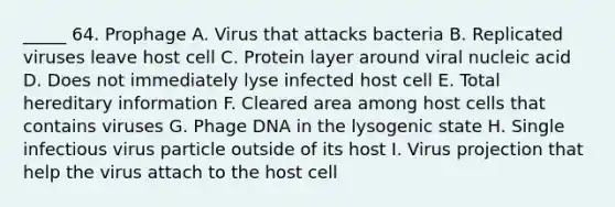 _____ 64. Prophage A. Virus that attacks bacteria B. Replicated viruses leave host cell C. Protein layer around viral nucleic acid D. Does not immediately lyse infected host cell E. Total hereditary information F. Cleared area among host cells that contains viruses G. Phage DNA in the lysogenic state H. Single infectious virus particle outside of its host I. Virus projection that help the virus attach to the host cell