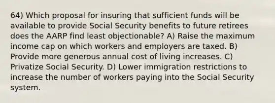 64) Which proposal for insuring that sufficient funds will be available to provide Social Security benefits to future retirees does the AARP find least objectionable? A) Raise the maximum income cap on which workers and employers are taxed. B) Provide more generous annual cost of living increases. C) Privatize Social Security. D) Lower immigration restrictions to increase the number of workers paying into the Social Security system.